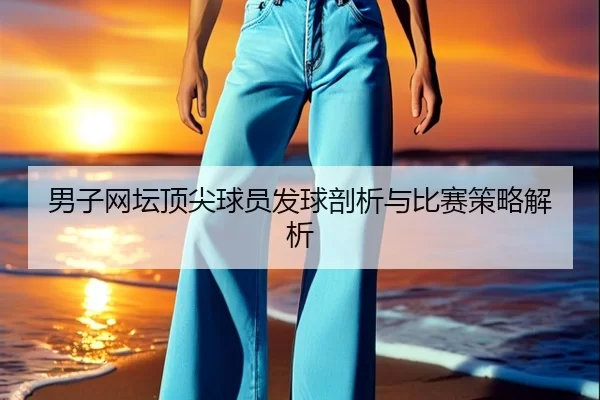 男子网坛顶尖球员发球剖析与比赛策略解析